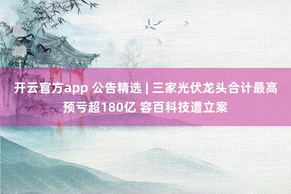 开云官方app 公告精选 | 三家光伏龙头合计最高预亏超180亿 容百科技遭立案