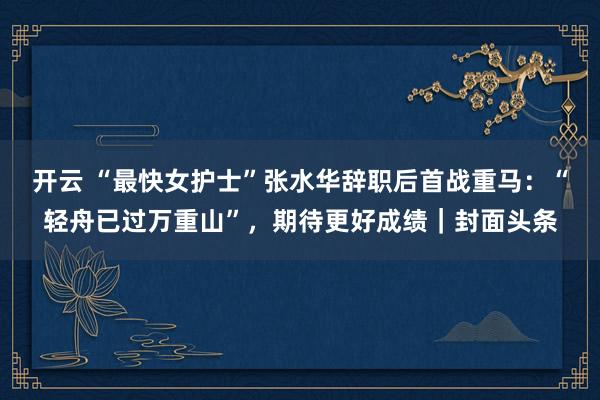 开云 “最快女护士”张水华辞职后首战重马：“轻舟已过万重山”，期待更好成绩｜封面头条