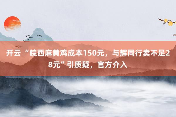 开云 “皖西麻黄鸡成本150元，与辉同行卖不足28元”引质疑，官方介入