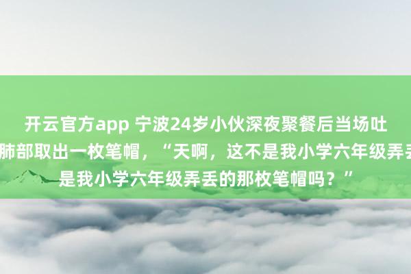 开云官方app 宁波24岁小伙深夜聚餐后当场吐血被送医，医生从肺部取出一枚笔帽，“天啊，这不是我小学六年级弄丢的那枚笔帽吗？”