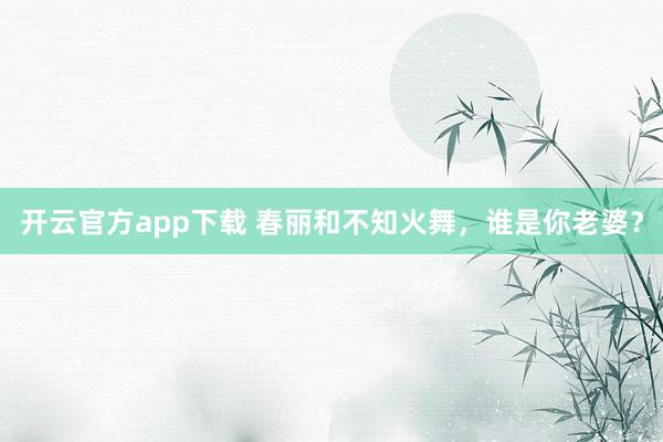 开云官方app下载 春丽和不知火舞，谁是你老婆？