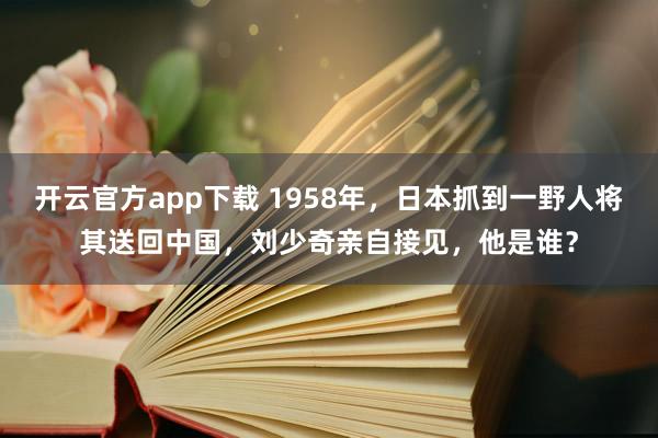 开云官方app下载 1958年，日本抓到一野人将其送回中国，刘少奇亲自接见，他是谁？