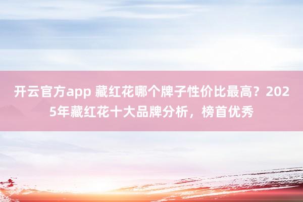 开云官方app 藏红花哪个牌子性价比最高？2025年藏红花十大品牌分析，榜首优秀