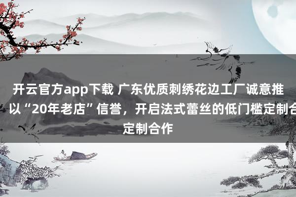 开云官方app下载 广东优质刺绣花边工厂诚意推荐：以“20年老店”信誉，开启法式蕾丝的低门槛定制合作
