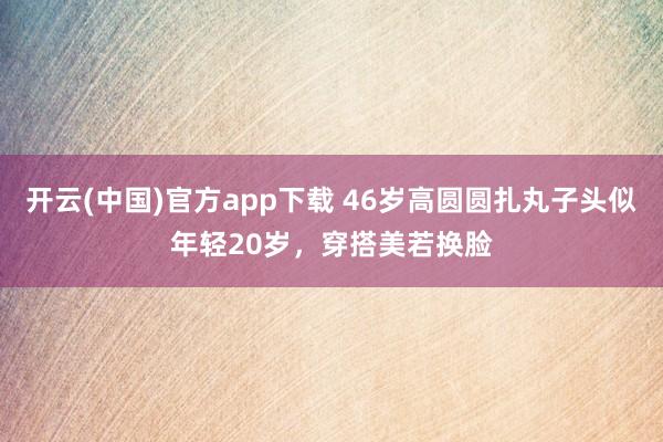 开云(中国)官方app下载 46岁高圆圆扎丸子头似年轻20岁，穿搭美若换脸