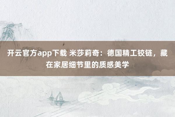 开云官方app下载 米莎莉奇：德国精工铰链，藏在家居细节里的质感美学