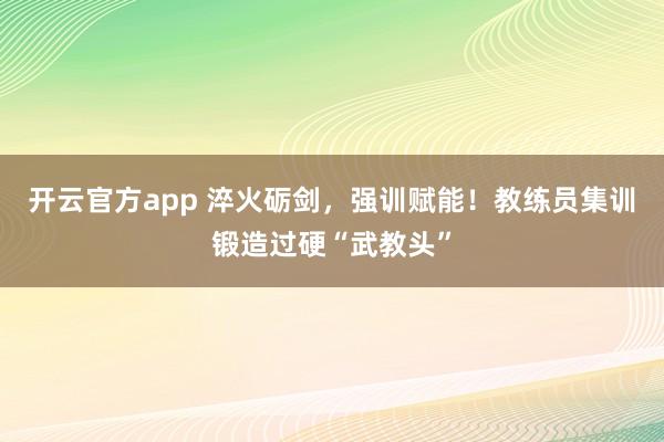 开云官方app 淬火砺剑，强训赋能！教练员集训锻造过硬“武教头”