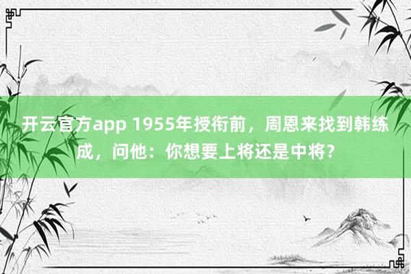开云官方app 1955年授衔前，周恩来找到韩练成，问他：你想要上将还是中将？