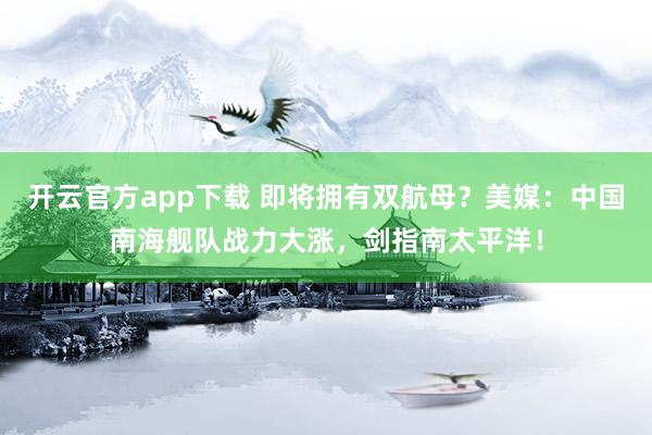 开云官方app下载 即将拥有双航母？美媒：中国南海舰队战力大涨，剑指南太平洋！