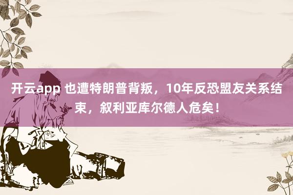 开云app 也遭特朗普背叛，10年反恐盟友关系结束，叙利亚库尔德人危矣！