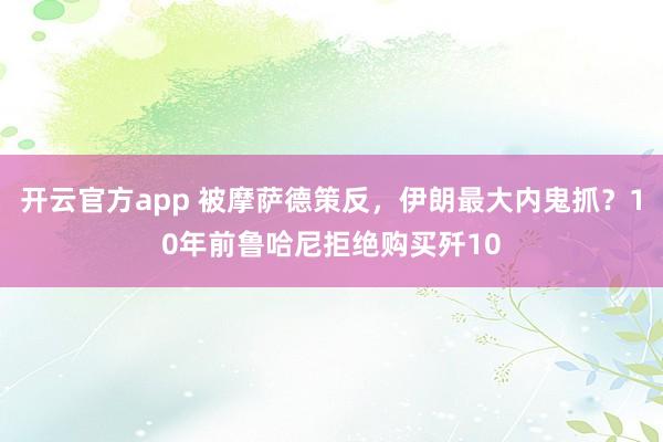 开云官方app 被摩萨德策反，伊朗最大内鬼抓？10年前鲁哈尼拒绝购买歼10