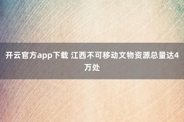 开云官方app下载 江西不可移动文物资源总量达4万处