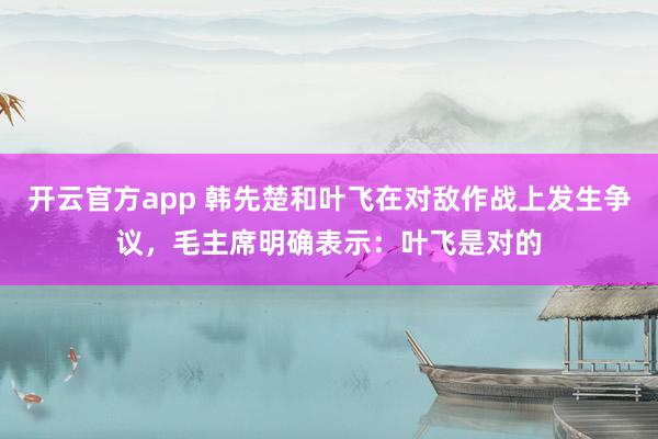 开云官方app 韩先楚和叶飞在对敌作战上发生争议，毛主席明确表示：叶飞是对的