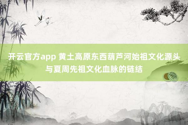 开云官方app 黄土高原东西葫芦河始祖文化源头与夏周先祖文化血脉的链结