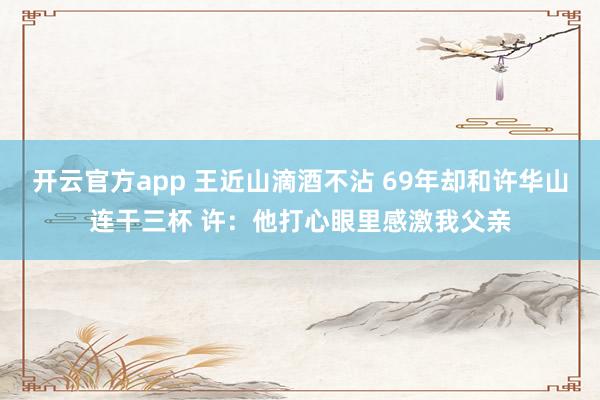 开云官方app 王近山滴酒不沾 69年却和许华山连干三杯 许：他打心眼里感激我父亲