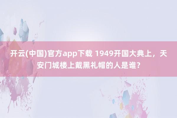 开云(中国)官方app下载 1949开国大典上，天安门城楼上戴黑礼帽的人是谁？