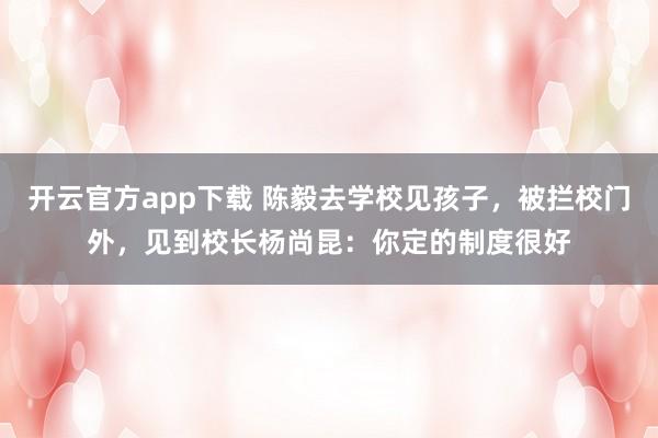开云官方app下载 陈毅去学校见孩子，被拦校门外，见到校长杨尚昆：你定的制度很好
