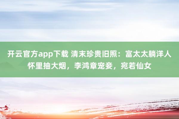 开云官方app下载 清末珍贵旧照：富太太躺洋人怀里抽大烟，李鸿章宠妾，宛若仙女