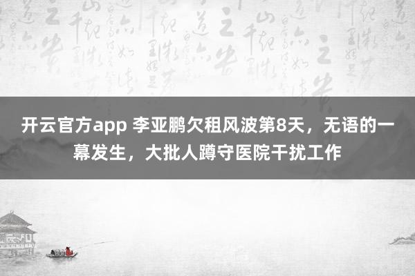 开云官方app 李亚鹏欠租风波第8天，无语的一幕发生，大批人蹲守医院干扰工作