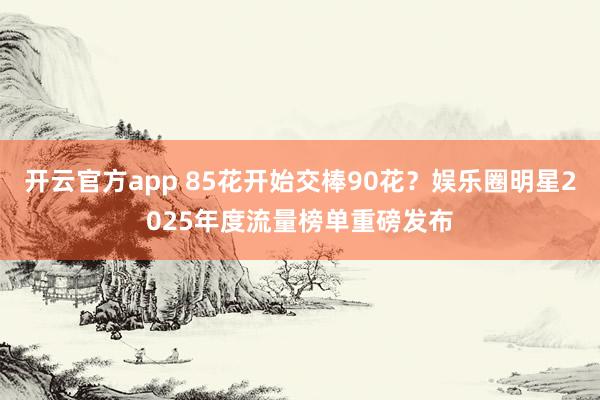 开云官方app 85花开始交棒90花？娱乐圈明星2025年度流量榜单重磅发布