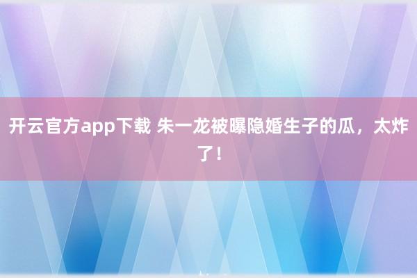 开云官方app下载 朱一龙被曝隐婚生子的瓜，太炸了！