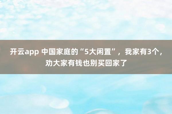 开云app 中国家庭的“5大闲置”，我家有3个，劝大家有钱也别买回家了