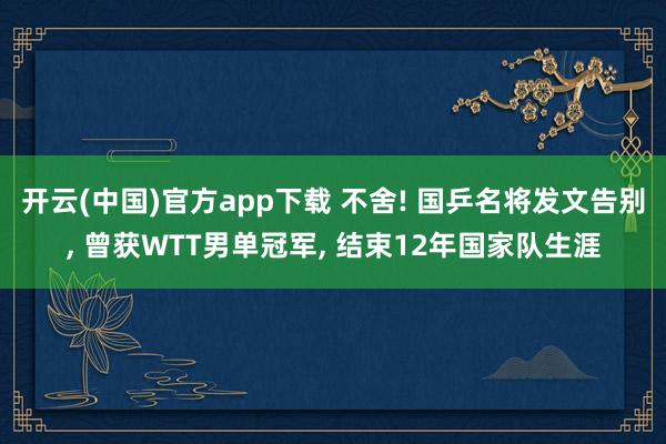 开云(中国)官方app下载 不舍! 国乒名将发文告别， 曾获WTT男单冠军， 结束12年国家队生涯