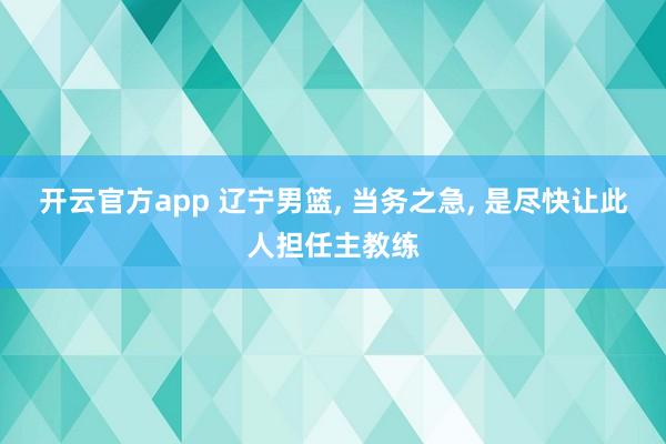 开云官方app 辽宁男篮， 当务之急， 是尽快让此人担任主教练