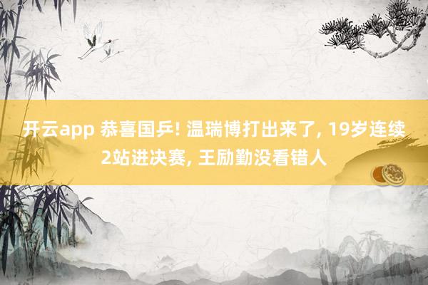 开云app 恭喜国乒! 温瑞博打出来了， 19岁连续2站进决赛， 王励勤没看错人
