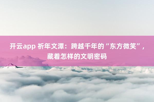 开云app 祈年文潭：跨越千年的“东方微笑”，藏着怎样的文明密码