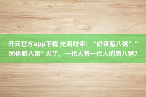 开云官方app下载 光明时评:“奶茶腊八粥”“固体腊八粥”火了,一代人有一代人的腊八粥?