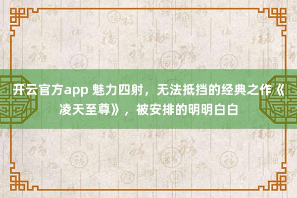 开云官方app 魅力四射，无法抵挡的经典之作《凌天至尊》，被安排的明明白白