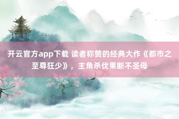 开云官方app下载 读者称赞的经典大作《都市之至尊狂少》，主角杀伐果断不圣母