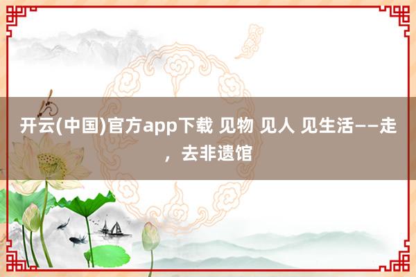 开云(中国)官方app下载 见物 见人 见生活——走，去非遗馆
