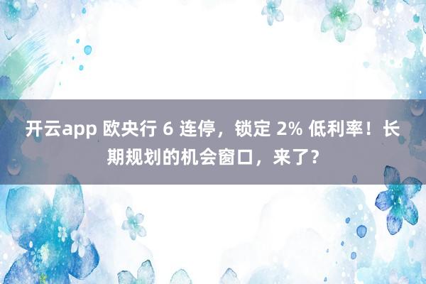 开云app 欧央行 6 连停，锁定 2% 低利率！长期规划的机会窗口，来了？