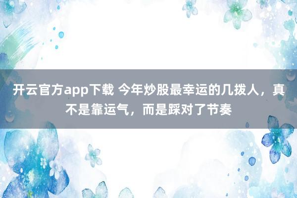 开云官方app下载 今年炒股最幸运的几拨人，真不是靠运气，而是踩对了节奏