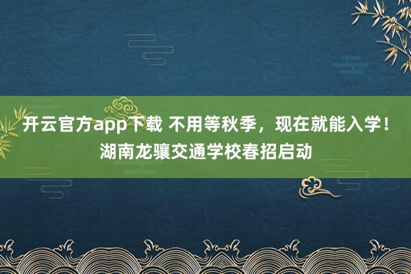 开云官方app下载 不用等秋季,现在就能入学!湖南龙骧交通学校春招启动