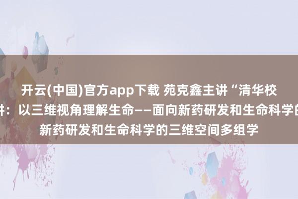 开云(中国)官方app下载 苑克鑫主讲“清华校友学习日”第69讲：以三维视角理解生命——面向新药研发和生命科学的三维空间多组学