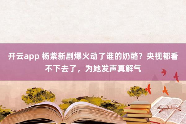 开云app 杨紫新剧爆火动了谁的奶酪？央视都看不下去了，为她发声真解气