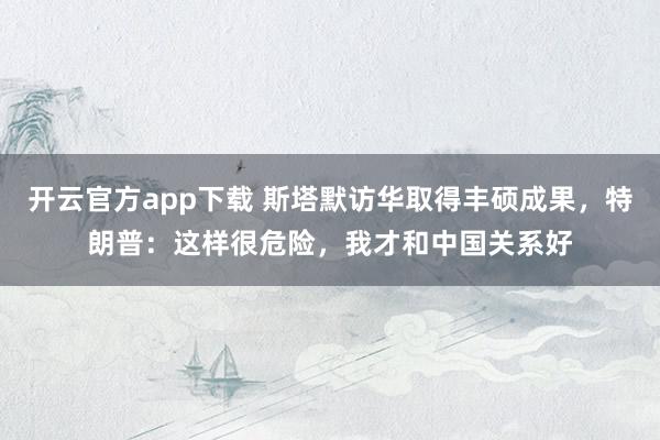 开云官方app下载 斯塔默访华取得丰硕成果，特朗普：这样很危险，我才和中国关系好