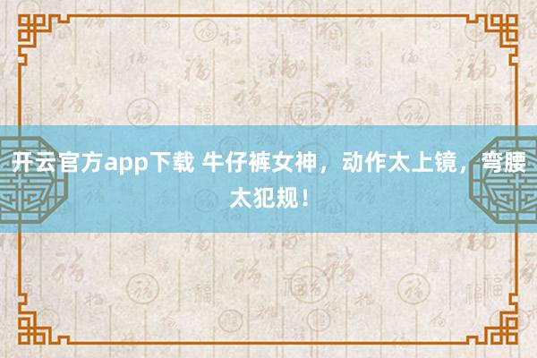 开云官方app下载 牛仔裤女神，动作太上镜，弯腰太犯规！