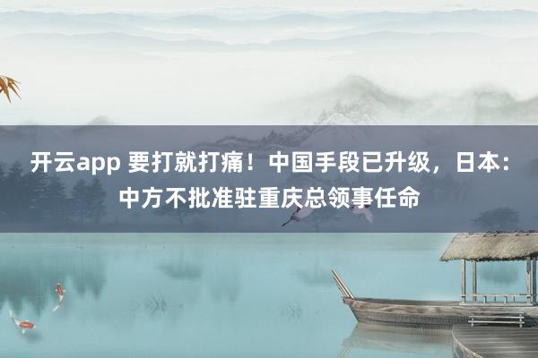 开云app 要打就打痛！中国手段已升级，日本：中方不批准驻重庆总领事任命