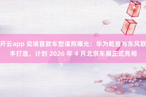 开云app 奕境首款车型谍照曝光：华为乾崑与东风联手打造，计划 2026 年 4 月北京车展正式亮相