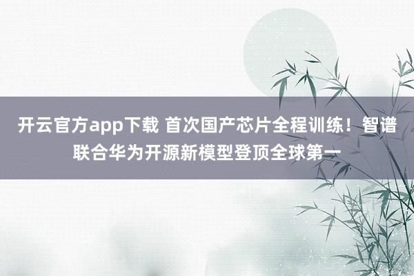 开云官方app下载 首次国产芯片全程训练！智谱联合华为开源新模型登顶全球第一