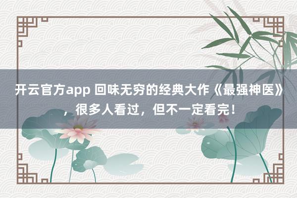 开云官方app 回味无穷的经典大作《最强神医》，很多人看过，但不一定看完！