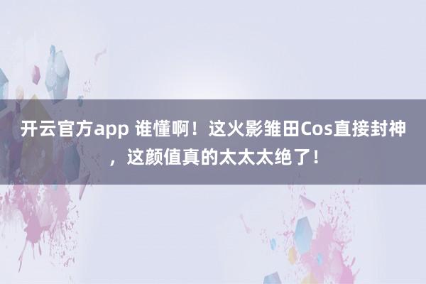 开云官方app 谁懂啊！这火影雏田Cos直接封神，这颜值真的太太太绝了！