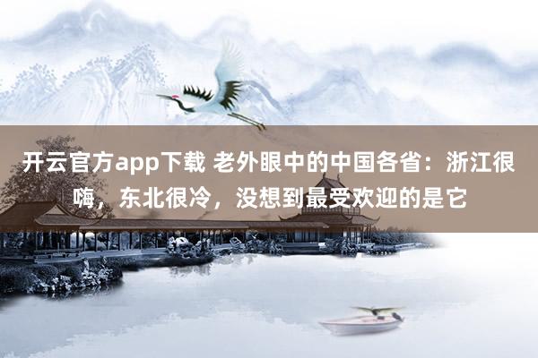 开云官方app下载 老外眼中的中国各省：浙江很嗨，东北很冷，没想到最受欢迎的是它