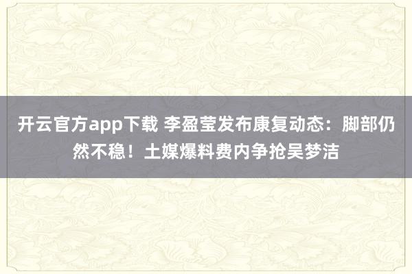 开云官方app下载 李盈莹发布康复动态：脚部仍然不稳！土媒爆料费内争抢吴梦洁