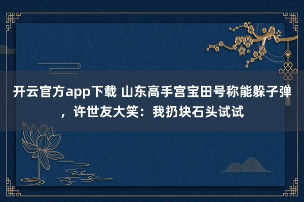 开云官方app下载 山东高手宫宝田号称能躲子弹，许世友大笑：我扔块石头试试