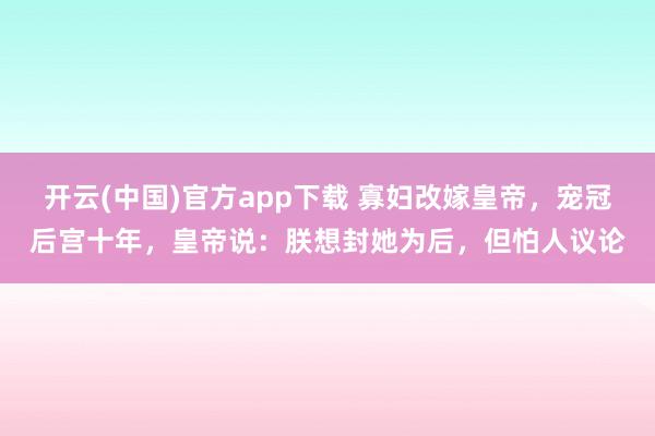 开云(中国)官方app下载 寡妇改嫁皇帝，宠冠后宫十年，皇帝说：朕想封她为后，但怕人议论